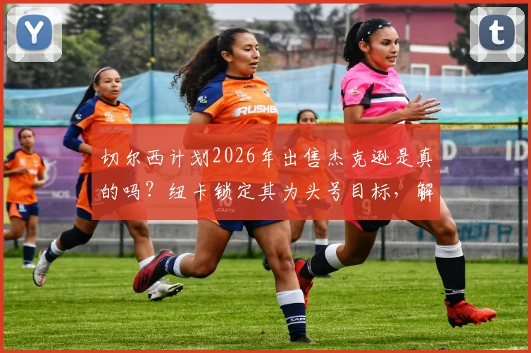 切尔西计划2026年出售杰克逊是真的吗？纽卡锁定其为头号目标，解析球员表现与转会内幕