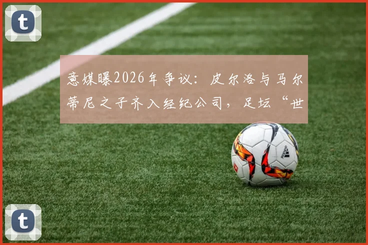 意媒曝2026年争议：皮尔洛与马尔蒂尼之子齐入经纪公司，足坛“世袭”引行业担忧与思考