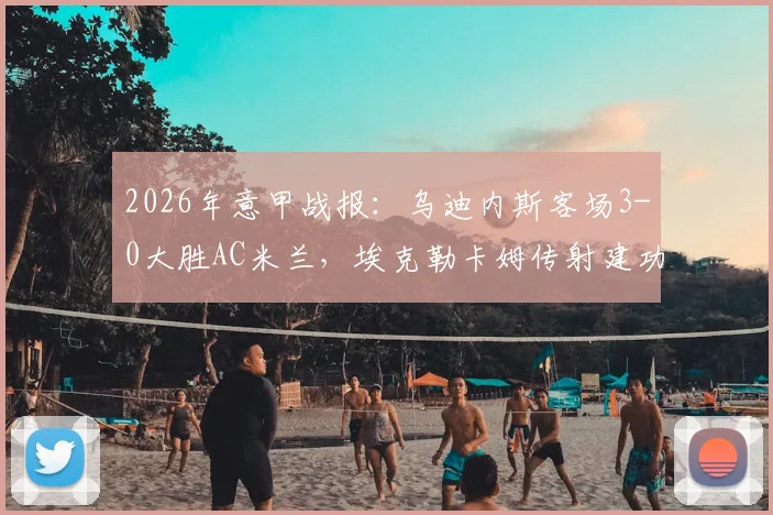 2026年意甲战报：乌迪内斯客场3-0大胜AC米兰，埃克勒卡姆传射建功全场录像回放及米兰惨败原因解析