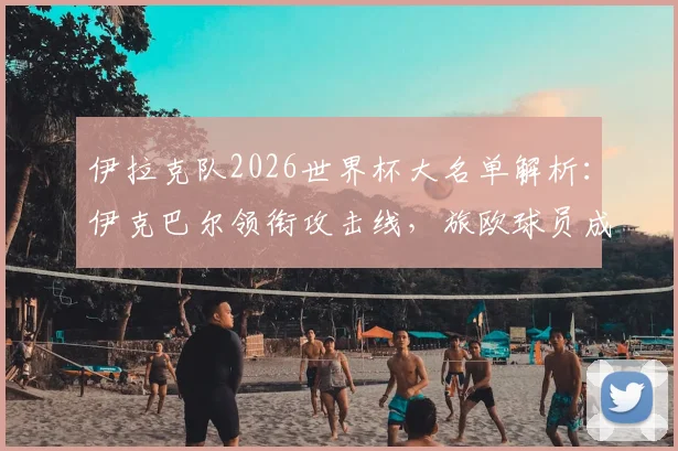 伊拉克队2026世界杯大名单解析：伊克巴尔领衔攻击线，旅欧球员成中坚力量，最终名单如何产生？