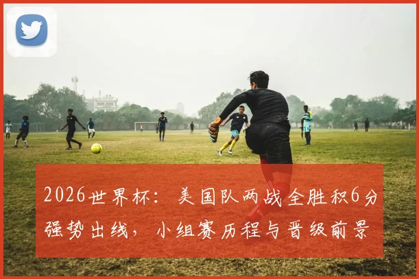 2026世界杯：美国队两战全胜积6分强势出线，小组赛历程与晋级前景全面解析