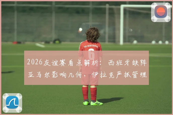 2026友谊赛看点解析：西班牙缺阵亚马尔影响几何，伊拉克严抓管理力争爆冷