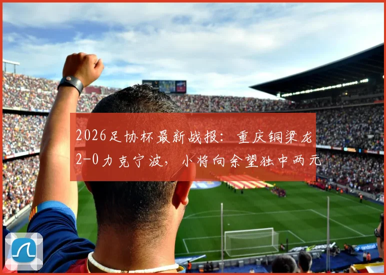2026足协杯最新战报:重庆铜梁龙2-0力克宁波,小将向余望独中两元表现抢眼