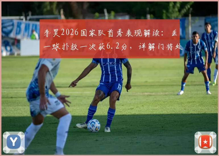 李昊2026国家队首秀表现解读：丢一球扑救一次获6.2分，详解门将处子秀数据与评分标准