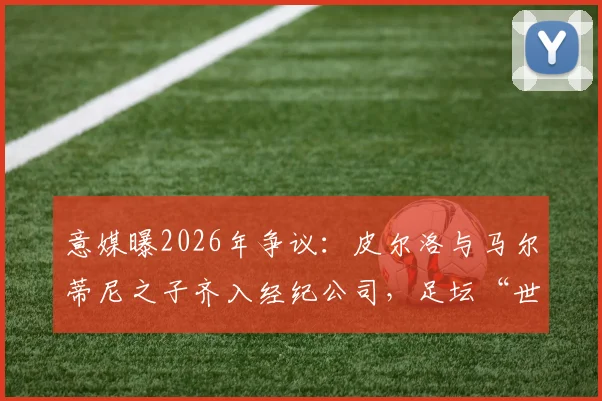 意媒曝2026年争议:皮尔洛与马尔蒂尼之子齐入经纪公司,足坛“世袭”引行业担忧与思考