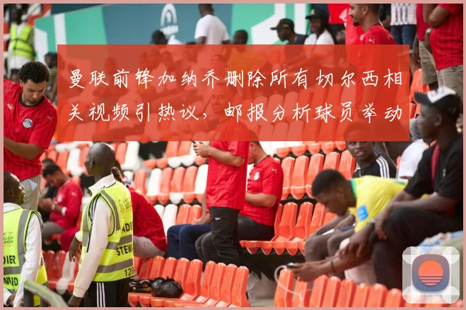 曼联前锋加纳乔删除所有切尔西相关视频引热议，邮报分析球员举动背后原因与双方恩怨解读