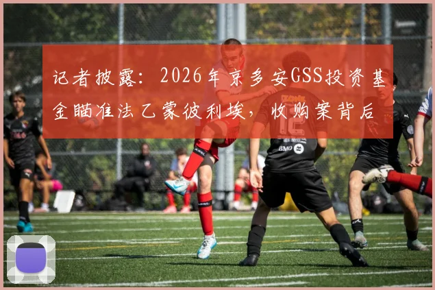 记者披露：2026年京多安GSS投资基金瞄准法乙蒙彼利埃，收购案背后的商业逻辑与足坛投资新趋势