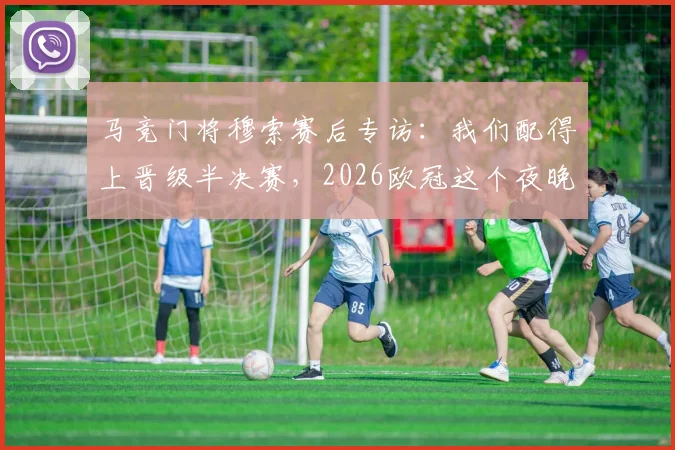 马竞门将穆索赛后专访：我们配得上晋级半决赛，2026欧冠这个夜晚对俱乐部意义非凡