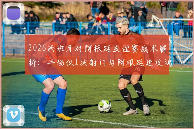2026西班牙对阿根廷友谊赛战术解析：半场仅1次射门与阿根廷进攻端罕见低迷分析