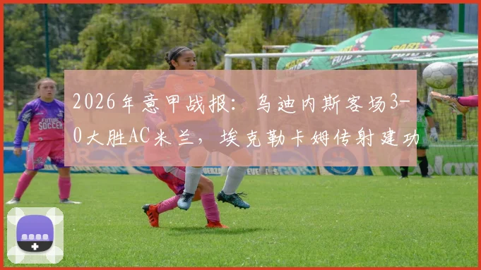 2026年意甲战报：乌迪内斯客场3-0大胜AC米兰，埃克勒卡姆传射建功全场录像回放及米兰惨败原因解析