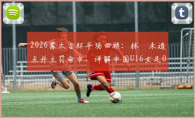 2026蒙太古杯半场回顾：林祐未造点并主罚命中，详解中国U16女足0-2落后日本的技术细节与比赛回放