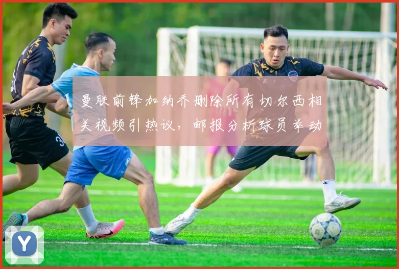 曼联前锋加纳乔删除所有切尔西相关视频引热议，邮报分析球员举动背后原因与双方恩怨解读