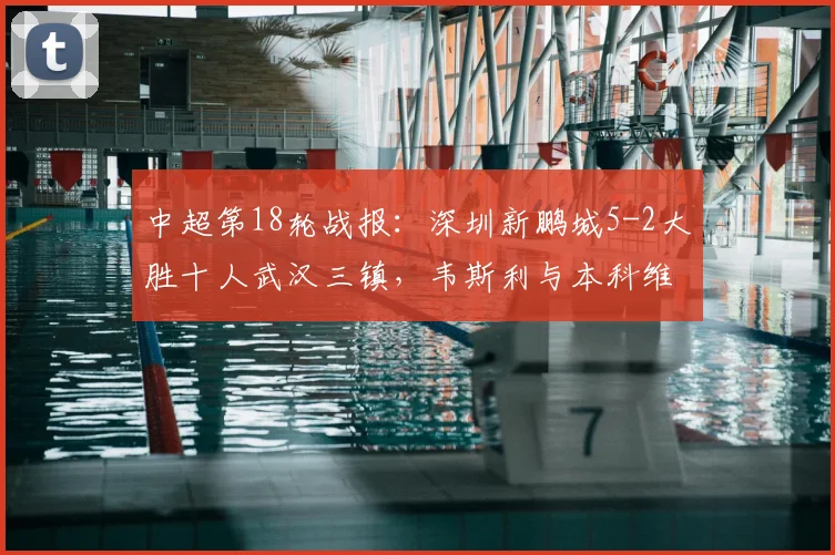 中超第18轮战报：深圳新鹏城5-2大胜十人武汉三镇，韦斯利与本科维奇双双梅开二度表现亮眼，附全场比赛战术分析及球员评分