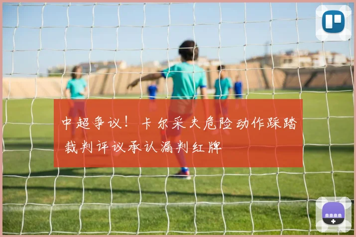 中超争议！卡尔采夫危险动作踩踏 裁判评议承认漏判红牌