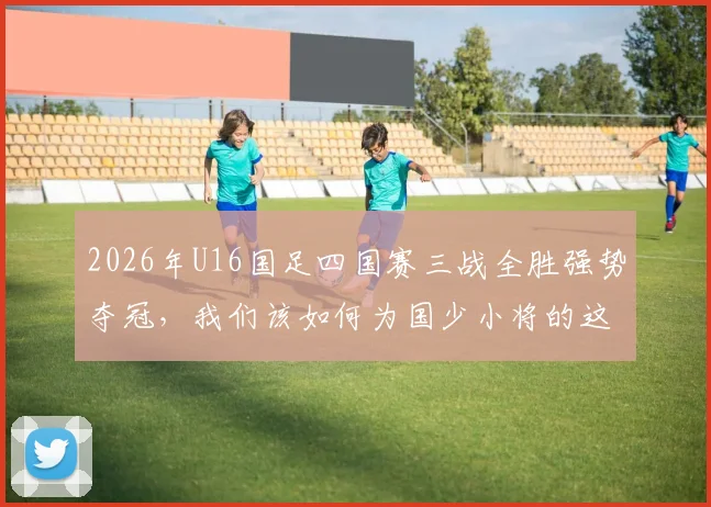 2026年U16国足四国赛三战全胜强势夺冠，我们该如何为国少小将的这次表现打分？