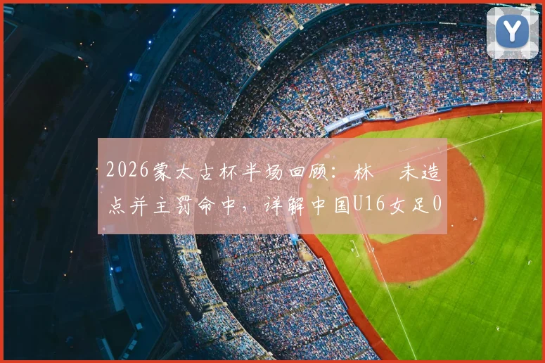 2026蒙太古杯半场回顾：林祐未造点并主罚命中，详解中国U16女足0-2落后日本的技术细节与比赛回放