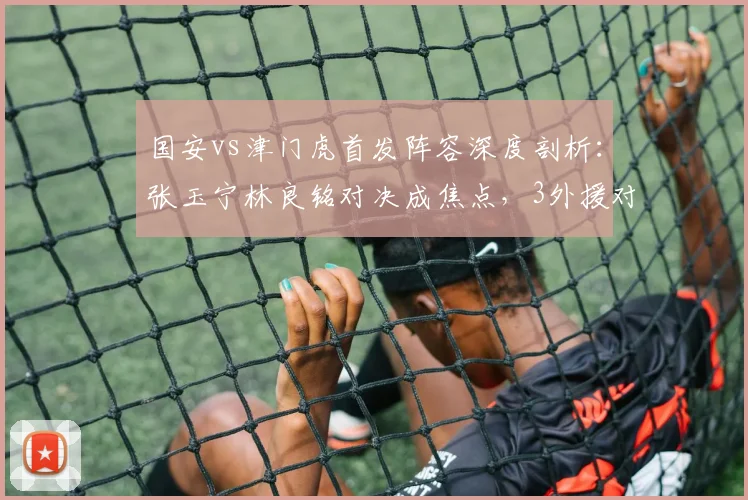 国安vs津门虎首发阵容深度剖析：张玉宁林良铭对决成焦点，3外援对拼看点十足