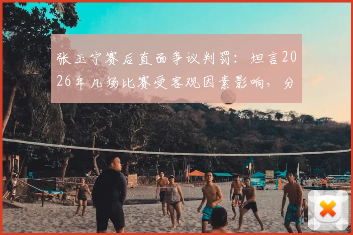 张玉宁赛后直面争议判罚：坦言2026年几场比赛受客观因素影响，分享如何保持积极心态
