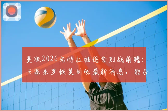 曼联2026老特拉福德告别战前瞻：卡塞米罗恢复训练最新消息，能否出战成焦点，附阵容解析与观赛指南