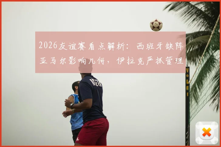 2026友谊赛看点解析：西班牙缺阵亚马尔影响几何，伊拉克严抓管理力争爆冷
