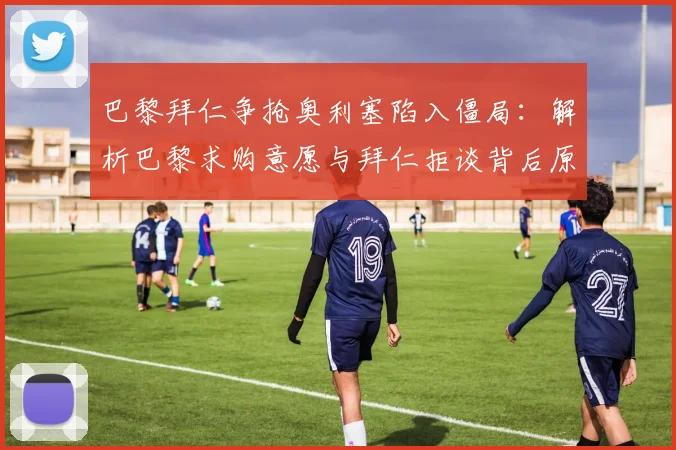 巴黎拜仁争抢奥利塞陷入僵局：解析巴黎求购意愿与拜仁拒谈背后原因，展望2026年球员去向