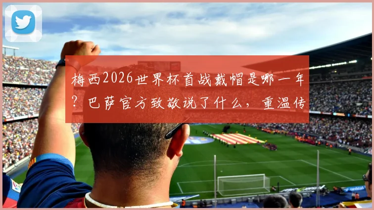 梅西2026世界杯首战戴帽是哪一年？巴萨官方致敬说了什么，重温传奇一战对手与进球集锦