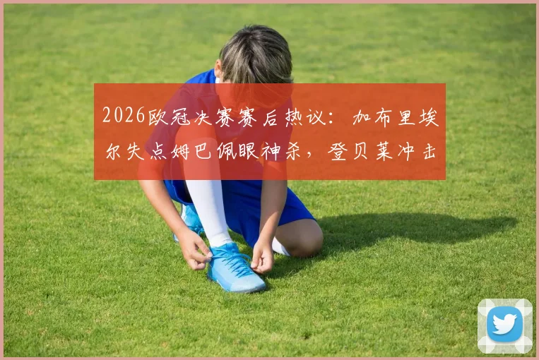 2026欧冠决赛赛后热议：加布里埃尔失点姆巴佩眼神杀，登贝莱冲击两连金球引争论