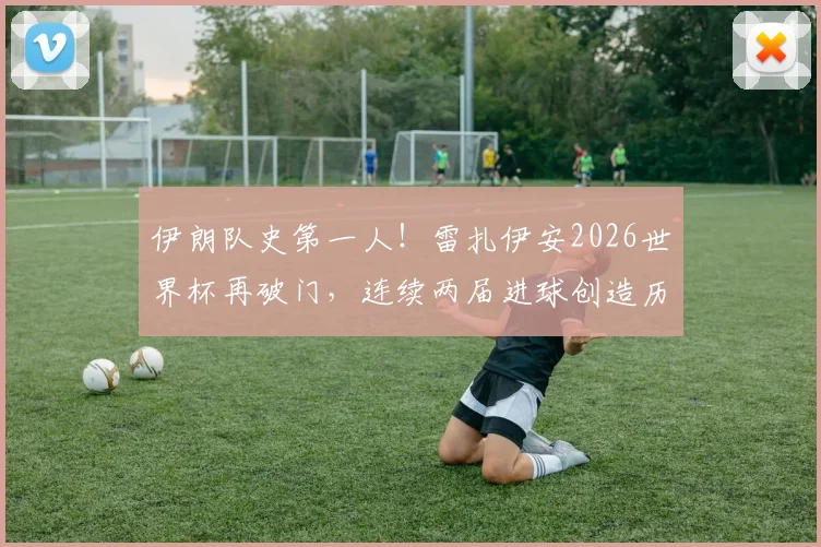 伊朗队史第一人!雷扎伊安2026世界杯再破门,连续两届进球创造历史,附其国家队生涯数据详解