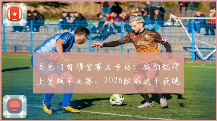 马竞门将穆索赛后专访：我们配得上晋级半决赛，2026欧冠这个夜晚对俱乐部意义非凡