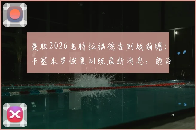 曼联2026老特拉福德告别战前瞻:卡塞米罗恢复训练最新消息,能否出战成焦点,附阵容解析与观赛指南