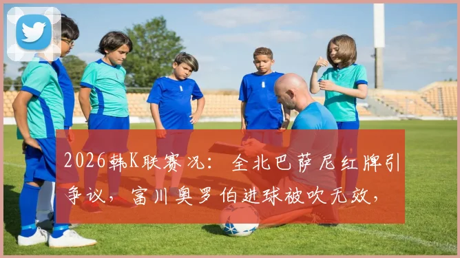 2026韩K联赛况：全北巴萨尼红牌引争议，富川奥罗伯进球被吹无效，双方0-0闷平