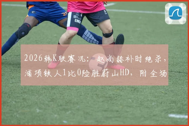 2026韩K联赛况：赵尚赫补时绝杀，浦项铁人1比0险胜蔚山HD，附全场集锦与积分榜解析