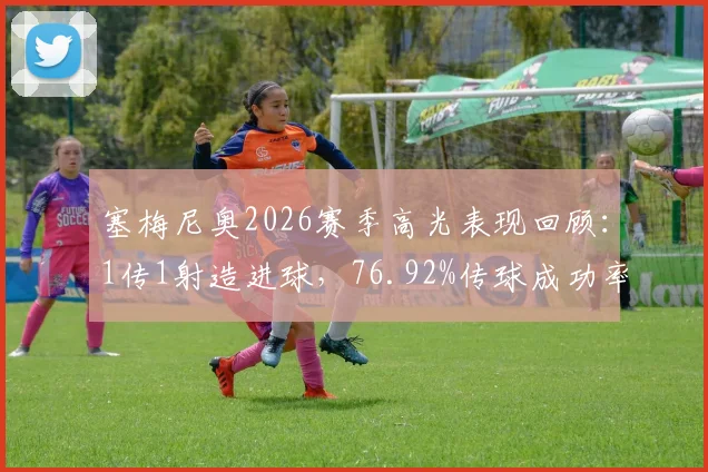 塞梅尼奥2026赛季高光表现回顾：1传1射造进球，76.92%传球成功率解析与比赛数据深度解读