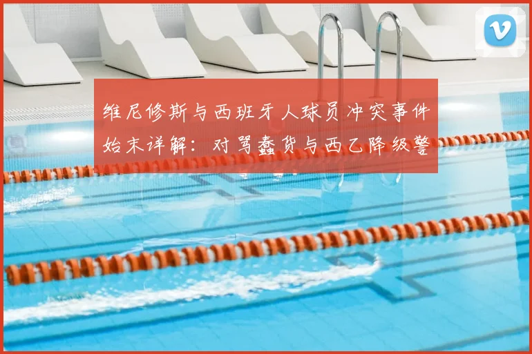 维尼修斯与西班牙人球员冲突事件始末详解：对骂蠢货与西乙降级警告风波回顾