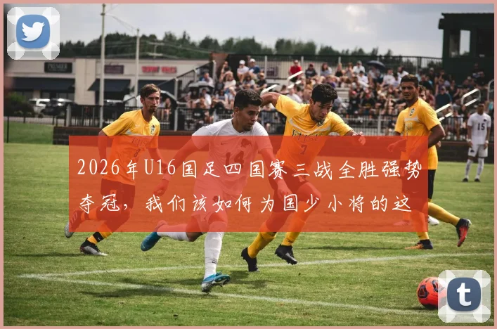 2026年U16国足四国赛三战全胜强势夺冠,我们该如何为国少小将的这次表现打分?