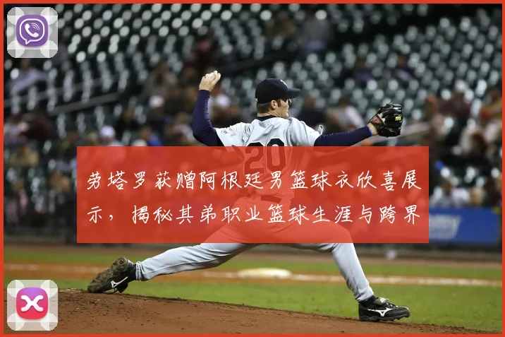 劳塔罗获赠阿根廷男篮球衣欣喜展示，揭秘其弟职业篮球生涯与跨界体育家庭的训练日常