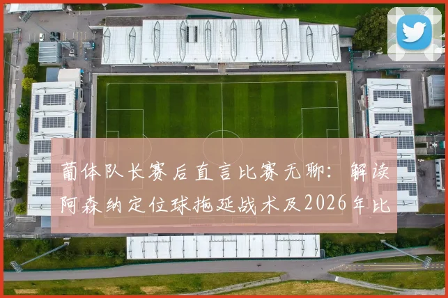 葡体队长赛后直言比赛无聊：解读阿森纳定位球拖延战术及2026年比赛争议点