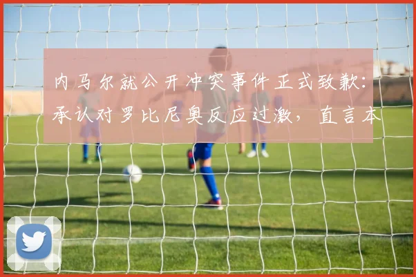 内马尔就公开冲突事件正式致歉:承认对罗比尼奥反应过激,直言本该内部处理