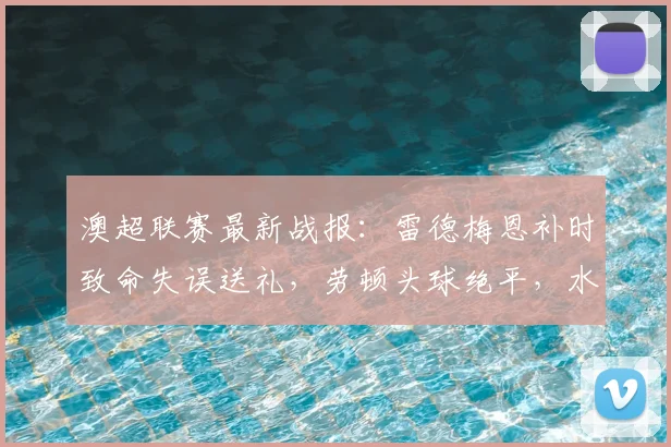 澳超联赛最新战报：雷德梅恩补时致命失误送礼，劳顿头球绝平，水手2-2狮吼比赛集锦与复盘