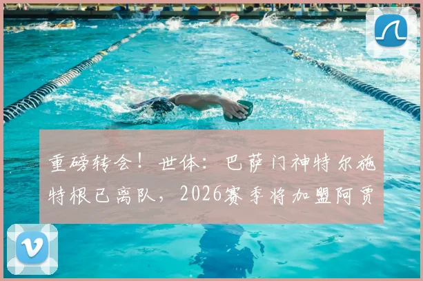 重磅转会！世体：巴萨门神特尔施特根已离队，2026赛季将加盟阿贾克斯，背后原因分析与未来影响解读