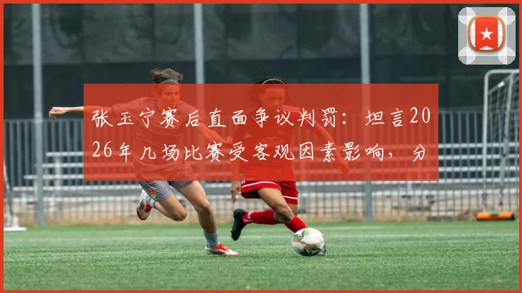 张玉宁赛后直面争议判罚：坦言2026年几场比赛受客观因素影响，分享如何保持积极心态