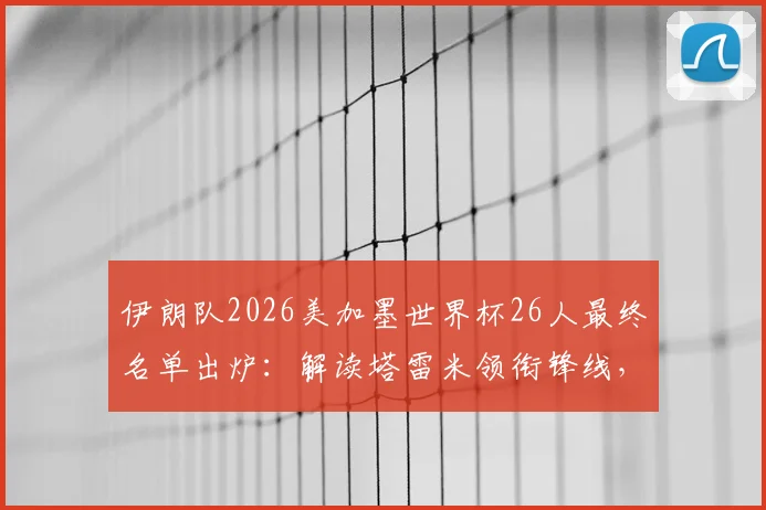 伊朗队2026美加墨世界杯26人最终名单出炉：解读塔雷米领衔锋线，阿兹蒙意外落选原因