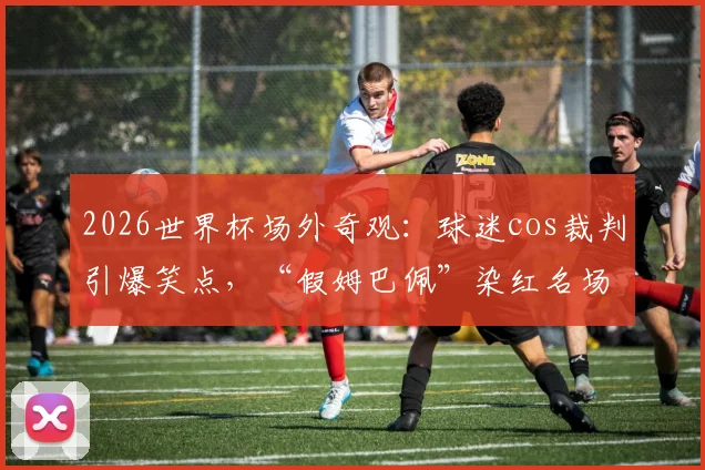 2026世界杯场外奇观：球迷cos裁判引爆笑点，“假姆巴佩”染红名场面全记录