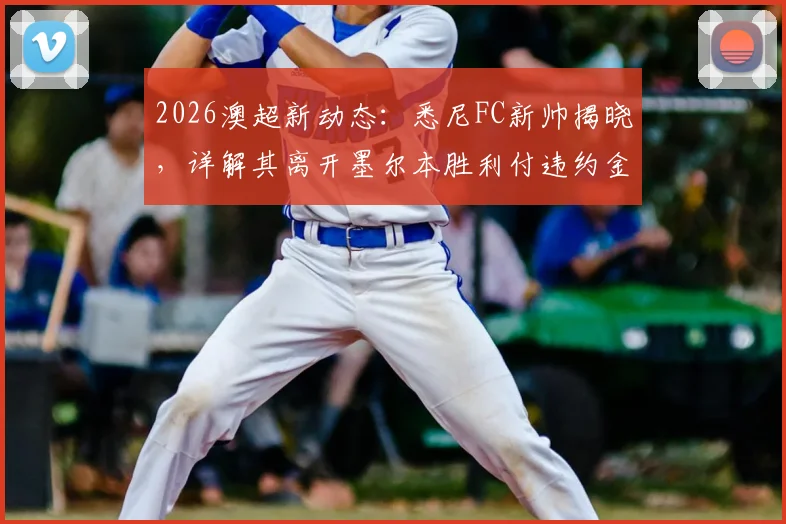 2026澳超新动态：悉尼FC新帅揭晓，详解其离开墨尔本胜利付违约金内幕，重回联赛执教前景分析