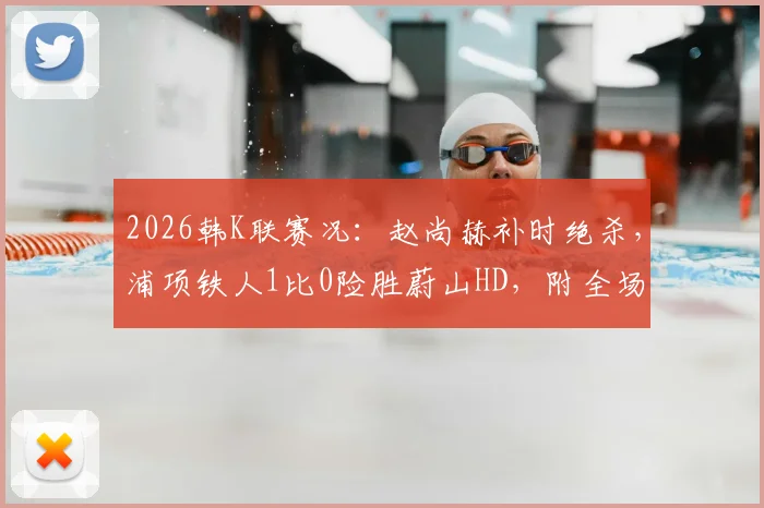 2026韩K联赛况:赵尚赫补时绝杀,浦项铁人1比0险胜蔚山HD,附全场集锦与积分榜解析