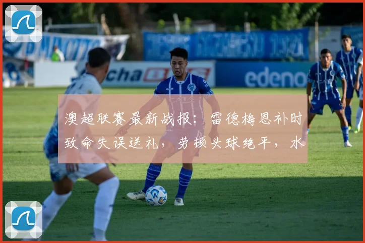 澳超联赛最新战报：雷德梅恩补时致命失误送礼，劳顿头球绝平，水手2-2狮吼比赛集锦与复盘