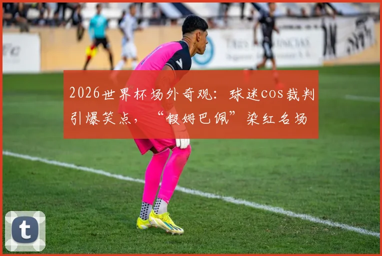2026世界杯场外奇观：球迷cos裁判引爆笑点，“假姆巴佩”染红名场面全记录