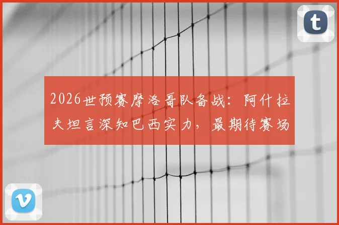 2026世预赛摩洛哥队备战：阿什拉夫坦言深知巴西实力，最期待赛场对话内马尔，完整访谈细节公开