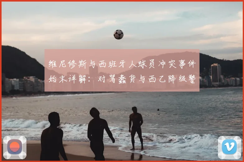 维尼修斯与西班牙人球员冲突事件始末详解：对骂蠢货与西乙降级警告风波回顾