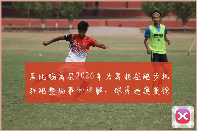 莱比锡高层2026年为募捐在跑步机狂跑整场事件详解，球员迪奥曼德冷眼旁观引争议